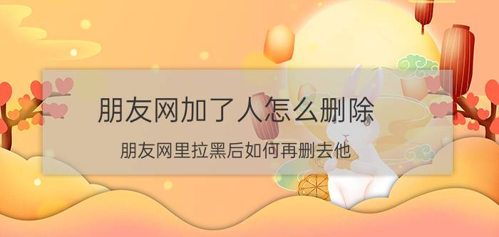 朋友网加了人怎么删除 朋友网里拉黑后如何再删去他？